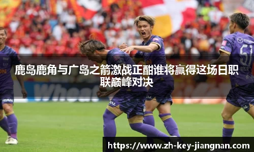 鹿岛鹿角与广岛之箭激战正酣谁将赢得这场日职联巅峰对决